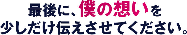 最後に、僕の想いを少しだけ伝えさせてください。